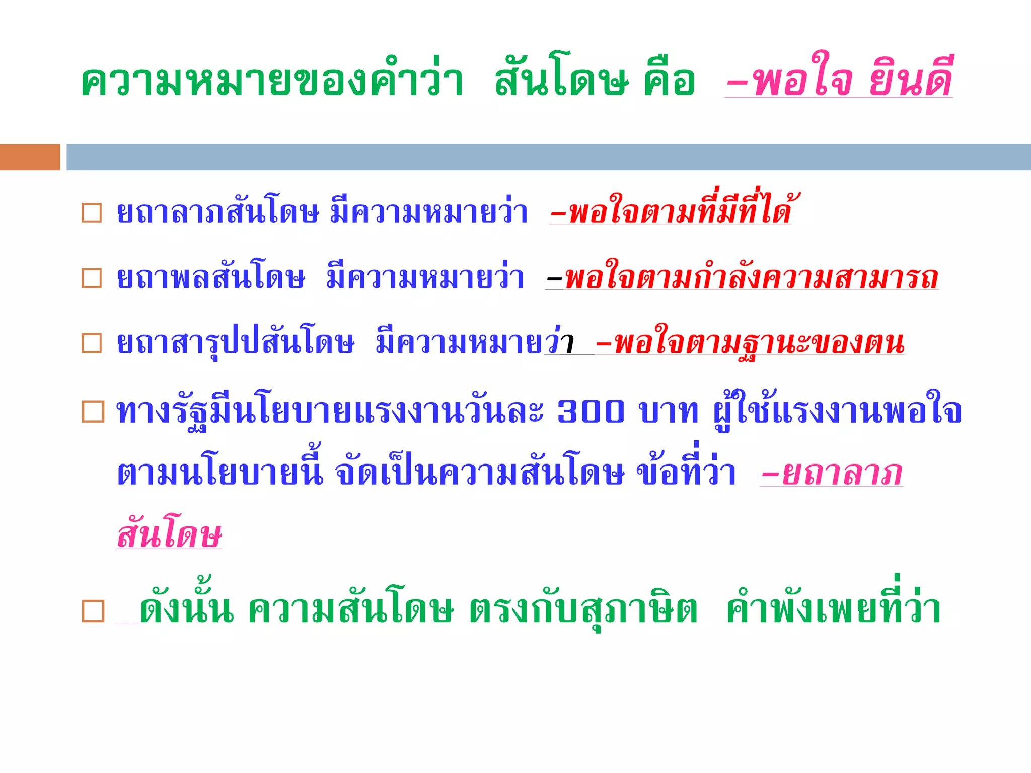ความหมายของคาว่า สันโดษ คือ -พอใจ ยินดี
 ยถาลาภสันโดษ มีความหมายว่า -พอใจตำมที่มีที่ได้
 ยถาพลสันโดษ มีความหมายว่า -พอใจตำมกำลังควำมสำมำรถ
 ยถาสารุปปสันโดษ มีความหมายว่ำ -พอใจตำมฐำนะของตน
 ทางรัฐมีนโยบายแรงงานวันละ 300 บาท ผู้ใช้แรงงานพอใจ
ตามนโยบายนี้ จัดเป็ นความสันโดษ ข้อที่ว่า -ยถำลำภ
สันโดษ
 ดังนั้น ความสันโดษ ตรงกับสุภาษิต คําพังเพยที่ว่า
 