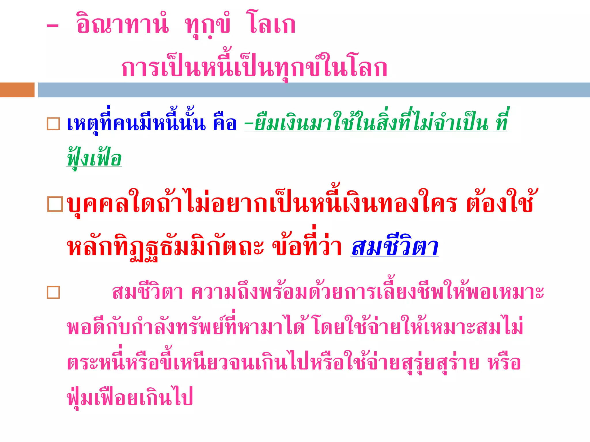 - อิณาทานํ ทุกฺขํ โลเก
การเป็ นหนี้เป็ นทุกข์ในโลก
 เหตุที่คนมีหนี้นั้น คือ –ยืมเงินมำใช้ในสิ่งที่ไม่จำเป็น ที่
ฟุ้ งเฟ้ อ
บุคคลใดถ้าไม่อยากเป็ นหนี้เงินทองใคร ต้องใช้
หลักทิฏฐธัมมิกัตถะ ข้อที่ว่า สมชีวิตำ
 สมชีวิตา ความถึงพร้อมด้วยการเลี้ยงชีพให้พอเหมาะ
พอดีกับกําลังทรัพย์ที่หามาได้ โดยใช้จ่ายให้เหมาะสมไม่
ตระหนี่หรือขี้เหนียวจนเกินไปหรือใช้จ่ายสุรุ่ยสุร่าย หรือ
ฟุ่มเฟือยเกินไป
 