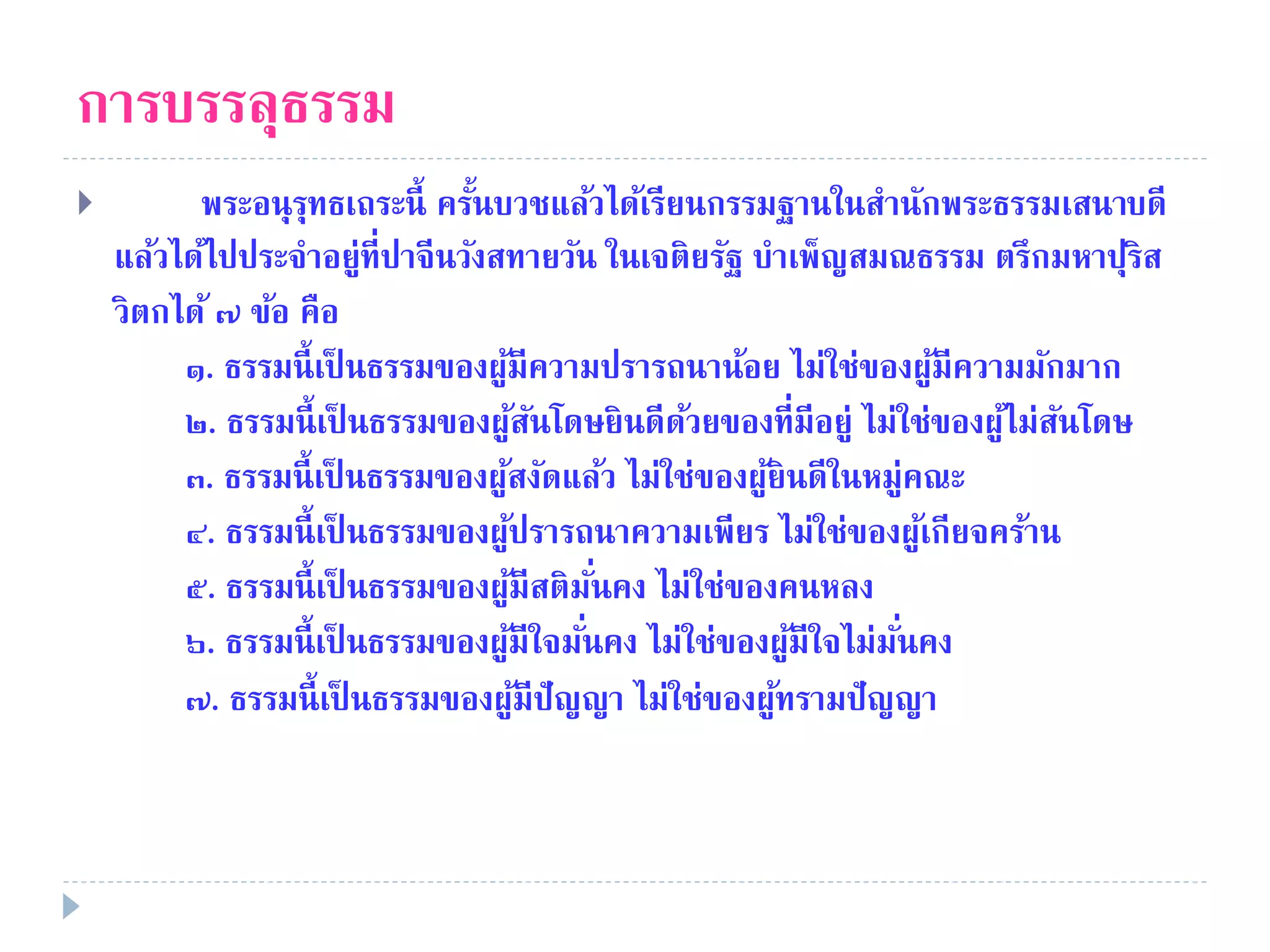 การบรรลุธรรม
 พระอนุรุทธเถระนี้ ครั้นบวชแล้วได้เรียนกรรมฐานในสํานักพระธรรมเสนาบดี
แล้วได้ไปประจําอยู่ที่ปาจีนวังสทายวัน ในเจติยรัฐ บําเพ็ญสมณธรรม ตรึกมหาปุริส
วิตกได้ ๗ ข้อ คือ
๑. ธรรมนี้เป็ นธรรมของผู้มีความปรารถนาน้อย ไม่ใช่ของผู้มีความมักมาก
๒. ธรรมนี้เป็ นธรรมของผู้สันโดษยินดีด้วยของที่มีอยู่ ไม่ใช่ของผู้ไม่สันโดษ
๓. ธรรมนี้เป็ นธรรมของผู้สงัดแล้ว ไม่ใช่ของผู้ยินดีในหมู่คณะ
๔. ธรรมนี้เป็ นธรรมของผู้ปรารถนาความเพียร ไม่ใช่ของผู้เกียจคร้าน
๕. ธรรมนี้เป็ นธรรมของผู้มีสติมั่นคง ไม่ใช่ของคนหลง
๖. ธรรมนี้เป็ นธรรมของผู้มีใจมั่นคง ไม่ใช่ของผู้มีใจไม่มั่นคง
๗. ธรรมนี้เป็ นธรรมของผู้มีปัญญา ไม่ใช่ของผู้ทรามปัญญา
 
