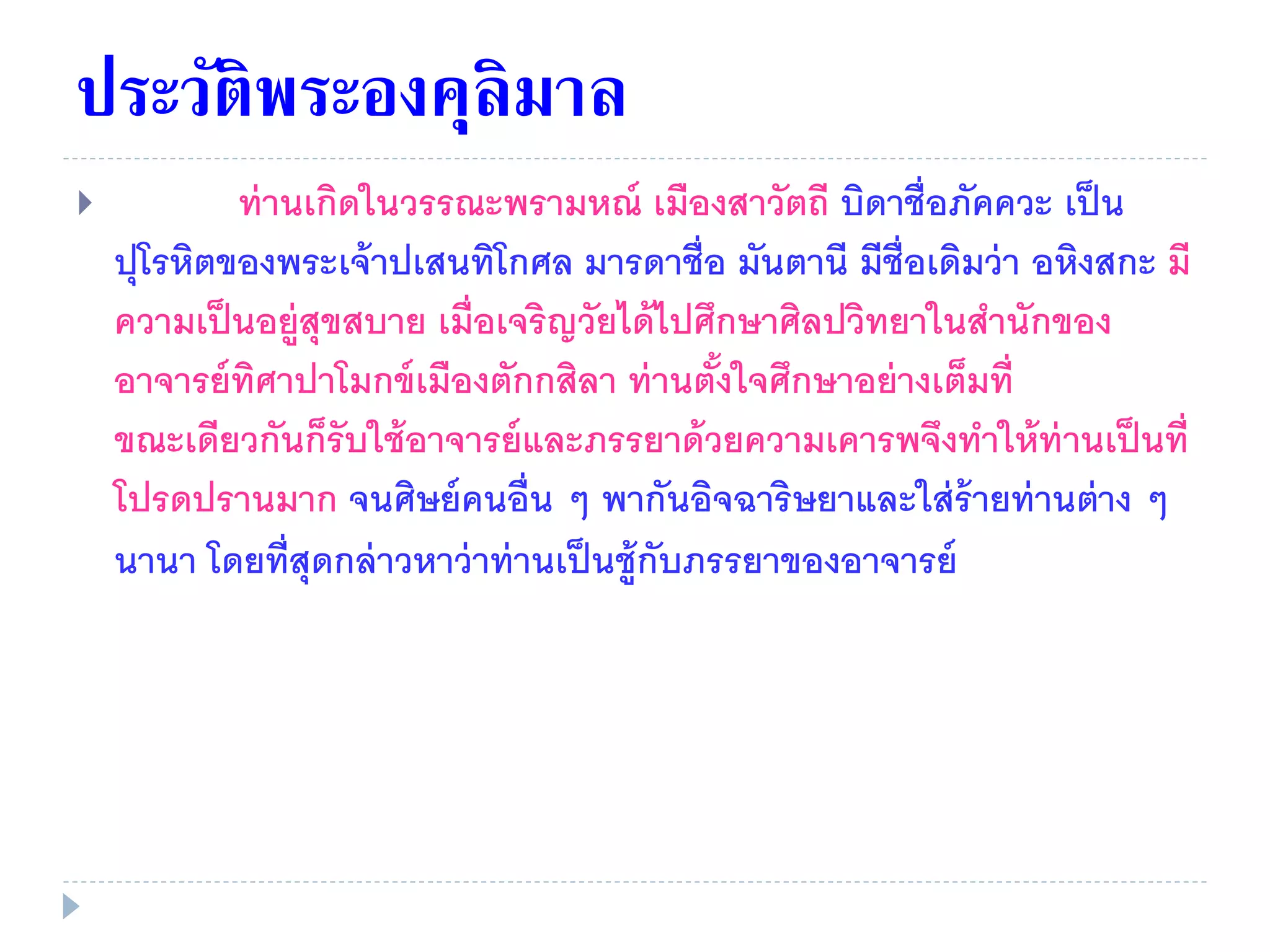 ประวัติพระองคุลิมาล
 ท่านเกิดในวรรณะพรามหณ์ เมืองสาวัตถี บิดาชื่อภัคควะ เป็น
ปุโรหิตของพระเจ้าปเสนทิโกศล มารดาชื่อ มันตานี มีชื่อเดิมว่า อหิงสกะ มี
ความเป็นอยู่สุขสบาย เมื่อเจริญวัยได้ไปศึกษาศิลปวิทยาในสํานักของ
อาจารย์ทิศาปาโมกข์เมืองตักกสิลา ท่านตั้งใจศึกษาอย่างเต็มที่
ขณะเดียวกันก็รับใช้อาจารย์และภรรยาด้วยความเคารพจึงทําให้ท่านเป็นที่
โปรดปรานมาก จนศิษย์คนอื่น ๆ พากันอิจฉาริษยาและใส่ร้ายท่านต่าง ๆ
นานา โดยที่สุดกล่าวหาว่าท่านเป็นชู้กับภรรยาของอาจารย์
 