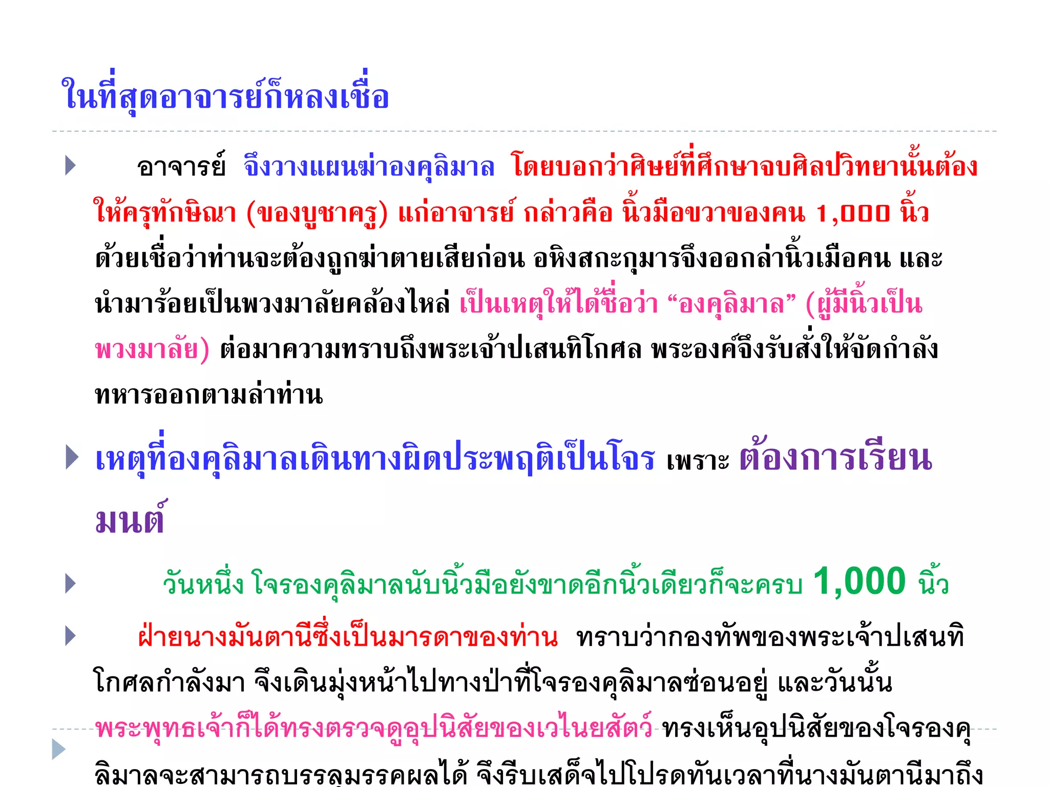 ในที่สุดอาจารย์ก็หลงเชื่อ
 อาจารย์ จึงวางแผนฆ่าองคุลิมาล โดยบอกว่าศิษย์ที่ศึกษาจบศิลปวิทยานั้นต้อง
ให้ครุทักษิณา (ของบูชาครู) แก่อาจารย์ กล่าวคือ นิ้วมือขวาของคน 1,000 นิ้ว
ด้วยเชื่อว่าท่านจะต้องถูกฆ่าตายเสียก่อน อหิงสกะกุมารจึงออกล่านิ้วเมือคน และ
นํามาร้อยเป็ นพวงมาลัยคล้องไหล่ เป็ นเหตุให้ได้ชื่อว่า “องคุลิมาล” (ผู้มีนิ้วเป็ น
พวงมาลัย) ต่อมาความทราบถึงพระเจ้าปเสนทิโกศล พระองค์จึงรับสั่งให้จัดกําลัง
ทหารออกตามล่าท่าน
 เหตุที่องคุลิมาลเดินทางผิดประพฤติเป็ นโจร เพราะ ต้องการเรียน
มนต์
 วันหนึ่ง โจรองคุลิมาลนับนิ้วมือยังขาดอีกนิ้วเดียวก็จะครบ 1,000 นิ้ว
 ฝ่ายนางมันตานีซึ่งเป็นมารดาของท่าน ทราบว่ากองทัพของพระเจ้าปเสนทิ
โกศลกําลังมา จึงเดินมุ่งหน้าไปทางป่าที่โจรองคุลิมาลซ่อนอยู่ และวันนั้น
พระพุทธเจ้าก็ได้ทรงตรวจดูอุปนิสัยของเวไนยสัตว์ ทรงเห็นอุปนิสัยของโจรองคุ
ลิมาลจะสามารถบรรลุมรรคผลได้ จึงรีบเสด็จไปโปรดทันเวลาที่นางมันตานีมาถึง
 