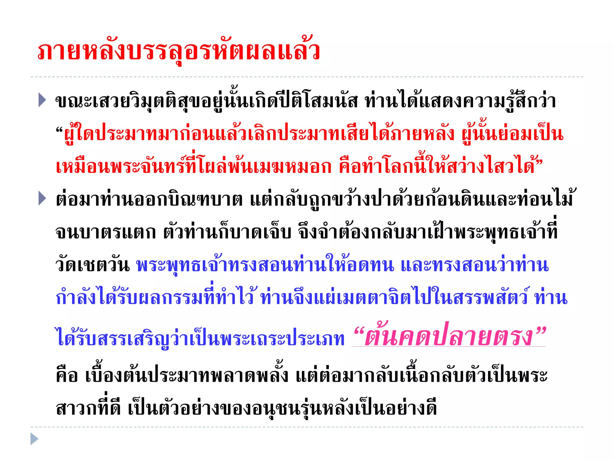 ภายหลังบรรลุอรหัตผลแล้ว
 ขณะเสวยวิมุตติสุขอยู่นั้นเกิดปี ติโสมนัส ท่านได้แสดงความรู้สึกว่า
“ผู้ใดประมาทมาก่อนแล้วเลิกประมาทเสียได้ภายหลัง ผู้นั้นย่อมเป็ น
เหมือนพระจันทร์ที่โผล่พ้นเมฆหมอก คือทําโลกนี้ให้สว่างไสวได้”
 ต่อมาท่านออกบิณฑบาต แต่กลับถูกขว้างปาด้วยก้อนดินและท่อนไม้
จนบาตรแตก ตัวท่านก็บาดเจ็บ จึงจําต้องกลับมาเฝ้ าพระพุทธเจ้าที่
วัดเชตวัน พระพุทธเจ้าทรงสอนท่านให้อดทน และทรงสอนว่าท่าน
กําลังได้รับผลกรรมที่ทําไว้ ท่านจึงแผ่เมตตาจิตไปในสรรพสัตว์ ท่าน
ได้รับสรรเสริญว่าเป็ นพระเถระประเภท “ต้นคดปลำยตรง”
คือ เบื้องต้นประมาทพลาดพลั้ง แต่ต่อมากลับเนื้อกลับตัวเป็ นพระ
สาวกที่ดี เป็ นตัวอย่างของอนุชนรุ่นหลังเป็ นอย่างดี
 
