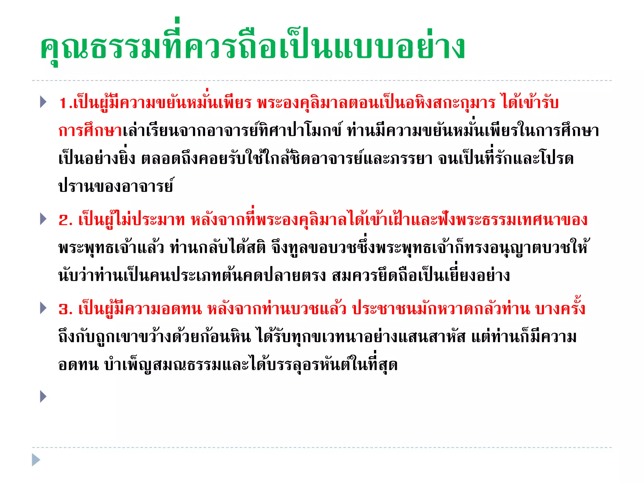คุณธรรมที่ควรถือเป็ นแบบอย่าง
 1.เป็ นผู้มีความขยันหมั่นเพียร พระองคุลิมาลตอนเป็ นอหิงสกะกุมาร ได้เข้ารับ
การศึกษาเล่าเรียนจากอาจารย์ทิศาปาโมกข์ ท่านมีความขยันหมั่นเพียรในการศึกษา
เป็ นอย่างยิ่ง ตลอดถึงคอยรับใช้ใกล้ชิดอาจารย์และภรรยา จนเป็ นที่รักและโปรด
ปรานของอาจารย์
 2. เป็ นผู้ไม่ประมาท หลังจากที่พระองคุลิมาลได้เข้าเฝ้ าและฟังพระธรรมเทศนาของ
พระพุทธเจ้าแล้ว ท่านกลับได้สติ จึงทูลขอบวชซึ่งพระพุทธเจ้าก็ทรงอนุญาตบวชให้
นับว่าท่านเป็ นคนประเภทต้นคดปลายตรง สมควรยึดถือเป็ นเยี่ยงอย่าง
 3. เป็ นผู้มีความอดทน หลังจากท่านบวชแล้ว ประชาชนมักหวาดกลัวท่าน บางครั้ง
ถึงกับถูกเขาขว้างด้วยก้อนหิน ได้รับทุกขเวทนาอย่างแสนสาหัส แต่ท่านก็มีความ
อดทน บําเพ็ญสมณธรรมและได้บรรลุอรหันต์ในที่สุด

 