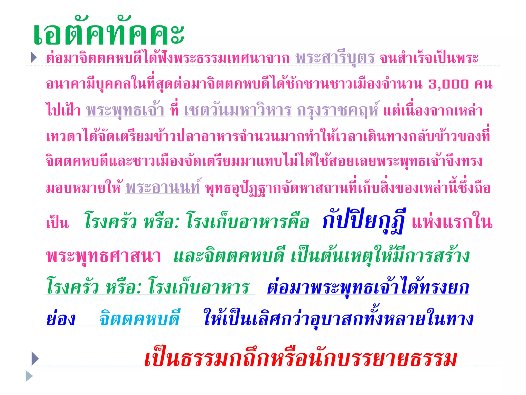 เอตัคทัคคะ ต่อมาจิตตคหบดีได้ฟังพระธรรมเทศนาจาก พระสารีบุตร จนสําเร็จเป็ นพระ
อนาคามีบุคคลในที่สุดต่อมาจิตตคหบดีได้ชักชวนชาวเมืองจํานวน 3,000 คน
ไปเฝ้ า พระพุทธเจ้า ที่ เชตวันมหาวิหาร กรุงราชคฤห์ แต่เนื่องจากเหล่า
เทวดาได้จัดเตรียมข้าวปลาอาหารจํานวนมากทําให้เวลาเดินทางกลับข้าวของที่
จิตตคหบดีและชาวเมืองจัดเตรียมมาแทบไม่ได้ใช้สอยเลยพระพุทธเจ้าจึงทรง
มอบหมายให้ พระอานนท์ พุทธอุปัฏฐากจัดหาสถานที่เก็บสิ่งของเหล่านี้ซึ่งถือ
เป็ น โรงครัว หรือ: โรงเก็บอำหำรคือ กัปปิยกุฎี แห่งแรกใน
พระพุทธศาสนา และจิตตคหบดี เป็นต้นเหตุให้มีกำรสร้ำง
โรงครัว หรือ: โรงเก็บอำหำร ต่อมำพระพุทธเจ้ำได้ทรงยก
ย่อง จิตตคหบดี ให้เป็นเลิศกว่ำอุบำสกทั้งหลำยในทำง
 เป็นธรรมกถึกหรือนักบรรยำยธรรม
 