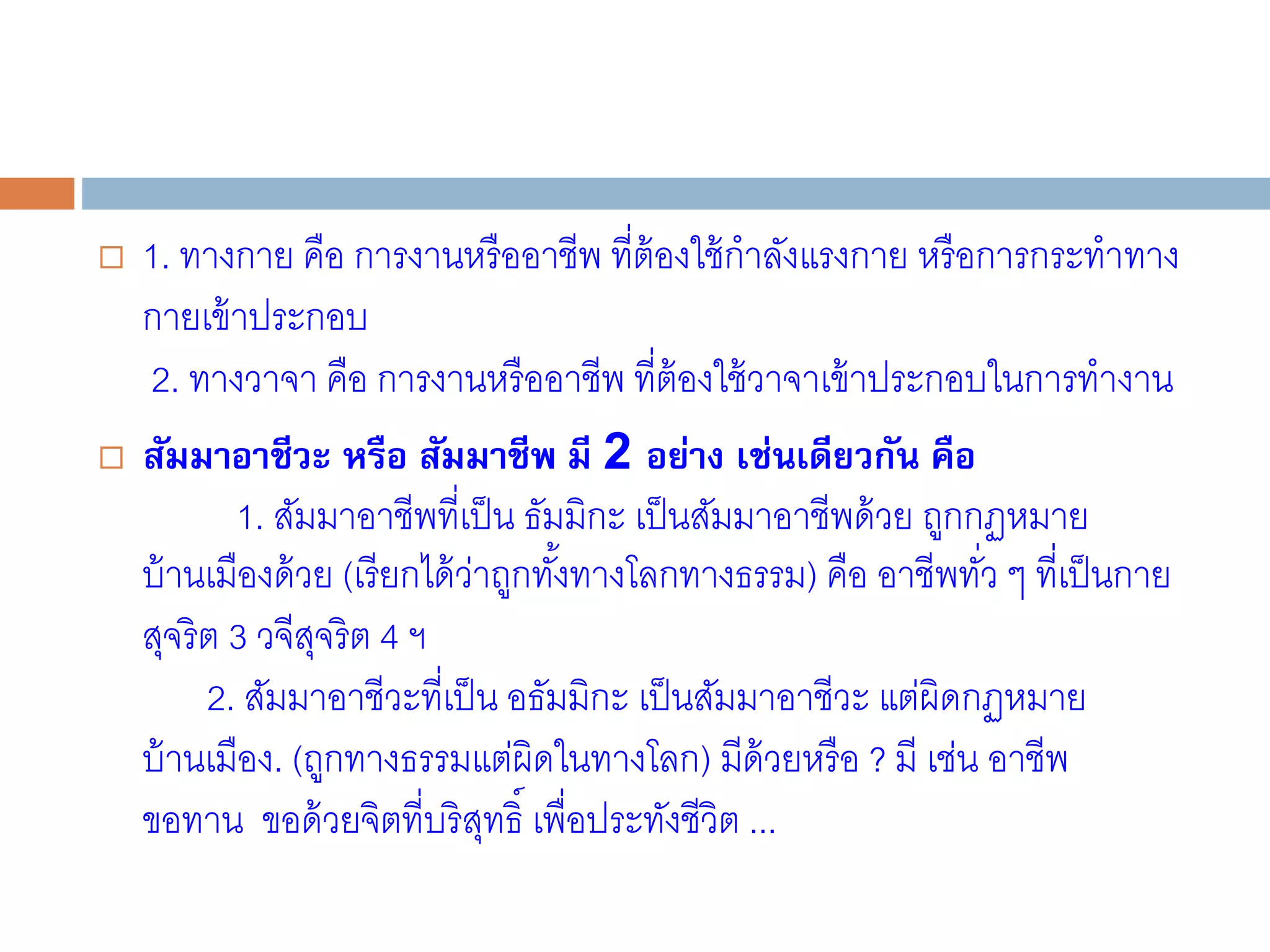  1. ทางกาย คือ การงานหรืออาชีพ ที่ต้องใช้กาลังแรงกาย หรือการกระทาทาง
กายเข้าประกอบ
2. ทางวาจา คือ การงานหรืออาชีพ ที่ต้องใช้วาจาเข้าประกอบในการทางาน
 สัมมาอาชีวะ หรือ สัมมาชีพ มี 2 อย่าง เช่นเดียวกัน คือ
1. สัมมาอาชีพที่เป็น ธัมมิกะ เป็นสัมมาอาชีพด้วย ถูกกฏหมาย
บ้านเมืองด้วย (เรียกได้ว่าถูกทั้งทางโลกทางธรรม) คือ อาชีพทั่ว ๆ ที่เป็นกาย
สุจริต 3 วจีสุจริต 4 ฯ
2. สัมมาอาชีวะที่เป็น อธัมมิกะ เป็นสัมมาอาชีวะ แต่ผิดกฏหมาย
บ้านเมือง. (ถูกทางธรรมแต่ผิดในทางโลก) มีด้วยหรือ ? มี เช่น อาชีพ
ขอทาน ขอด้วยจิตที่บริสุทธิ์ เพื่อประทังชีวิต ...
 