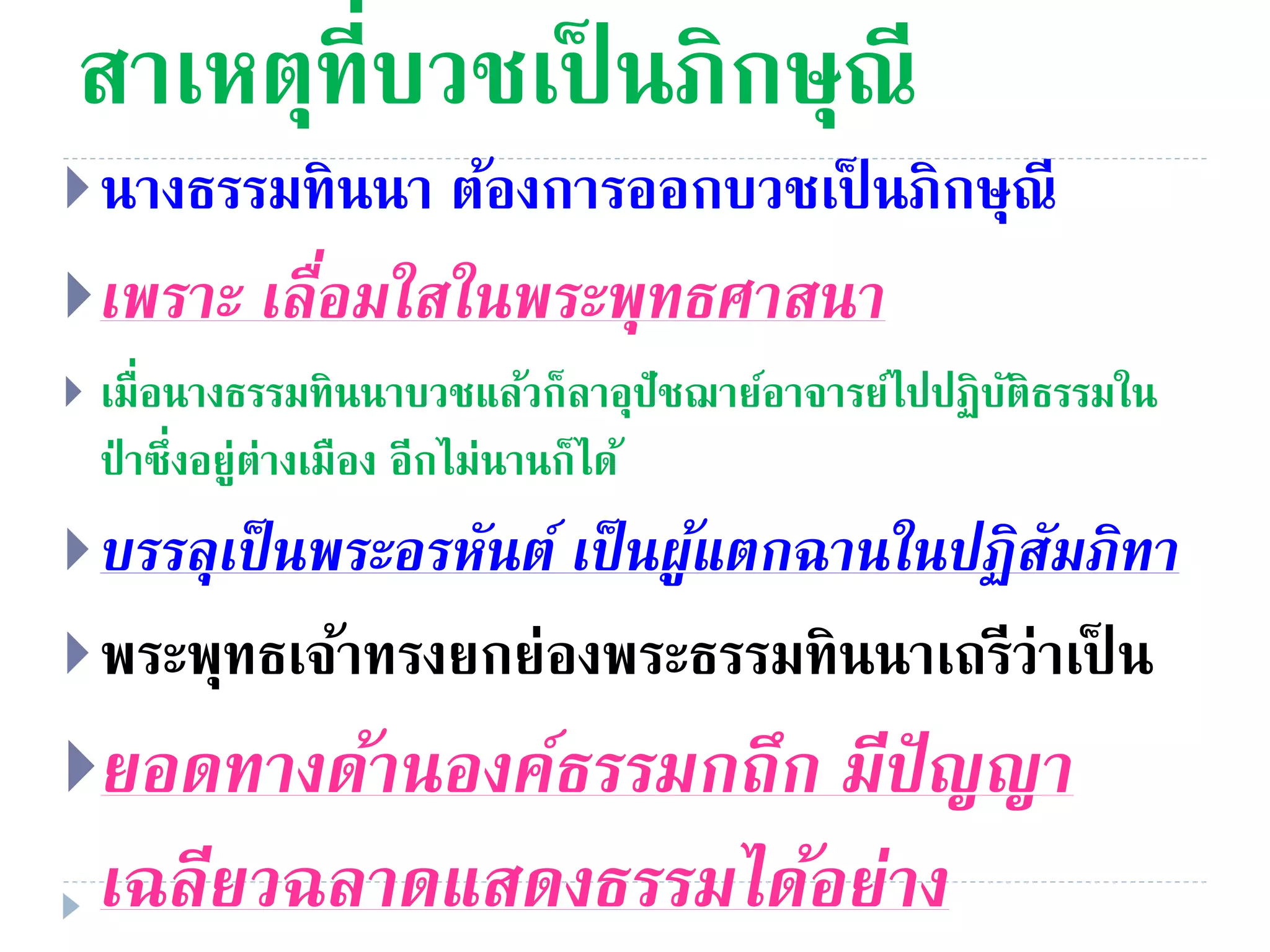 สาเหตุที่บวชเป็ นภิกษุณี
นางธรรมทินนา ต้องการออกบวชเป็ นภิกษุณี
เพรำะ เลื่อมใสในพระพุทธศำสนำ
 เมื่อนางธรรมทินนาบวชแล้วก็ลาอุปัชฌาย์อาจารย์ไปปฏิบัติธรรมใน
ป่ าซึ่งอยู่ต่างเมือง อีกไม่นานก็ได้
บรรลุเป็นพระอรหันต์ เป็นผู้แตกฉำนในปฏิสัมภิทำ
พระพุทธเจ้าทรงยกย่องพระธรรมทินนาเถรีว่าเป็ น
ยอดทำงด้ำนองค์ธรรมกถึก มีปัญญำ
เฉลียวฉลำดแสดงธรรมได้อย่ำง
 
