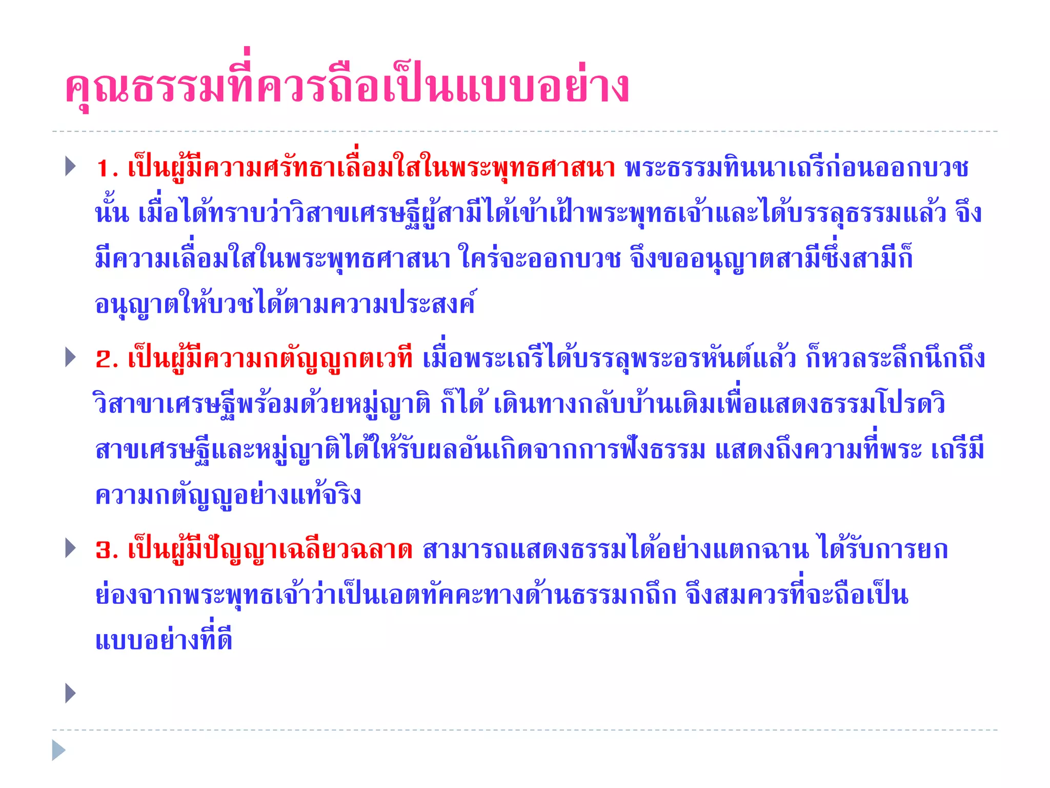 คุณธรรมที่ควรถือเป็ นแบบอย่าง
 1. เป็ นผู้มีความศรัทธาเลื่อมใสในพระพุทธศาสนา พระธรรมทินนาเถรีก่อนออกบวช
นั้น เมื่อได้ทราบว่าวิสาขเศรษฐีผู้สามีได้เข้าเฝ้ าพระพุทธเจ้าและได้บรรลุธรรมแล้ว จึง
มีความเลื่อมใสในพระพุทธศาสนา ใคร่จะออกบวช จึงขออนุญาตสามีซึ่งสามีก็
อนุญาตให้บวชได้ตามความประสงค์
 2. เป็ นผู้มีความกตัญญูกตเวที เมื่อพระเถรีได้บรรลุพระอรหันต์แล้ว ก็หวลระลึกนึกถึง
วิสาขาเศรษฐีพร้อมด้วยหมู่ญาติ ก็ได้ เดินทางกลับบ้านเดิมเพื่อแสดงธรรมโปรดวิ
สาขเศรษฐีและหมู่ญาติได้ให้รับผลอันเกิดจากการฟังธรรม แสดงถึงความที่พระ เถรีมี
ความกตัญญูอย่างแท้จริง
 3. เป็ นผู้มีปัญญาเฉลียวฉลาด สามารถแสดงธรรมได้อย่างแตกฉาน ได้รับการยก
ย่องจากพระพุทธเจ้าว่าเป็ นเอตทัคคะทางด้านธรรมกถึก จึงสมควรที่จะถือเป็ น
แบบอย่างที่ดี

 