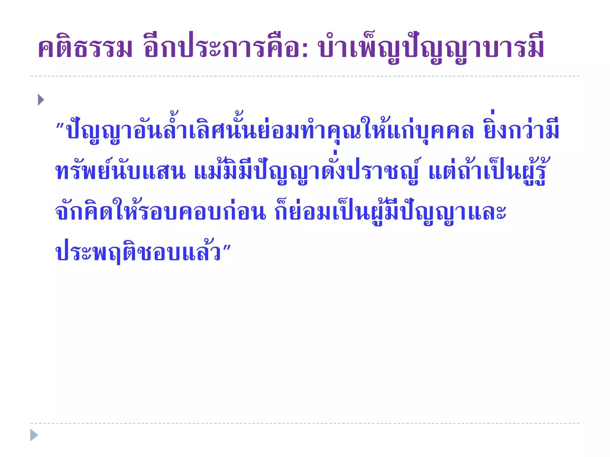 คติธรรม อีกประการคือ: บําเพ็ญปัญญาบารมี

"ปัญญาอันลํ้าเลิศนั้นย่อมทําคุณให้แก่บุคคล ยิ่งกว่ามี
ทรัพย์นับแสน แม้มิมีปัญญาดั่งปราชญ์ แต่ถ้าเป็ นผู้รู้
จักคิดให้รอบคอบก่อน ก็ย่อมเป็ นผู้มีปัญญาและ
ประพฤติชอบแล้ว"
 