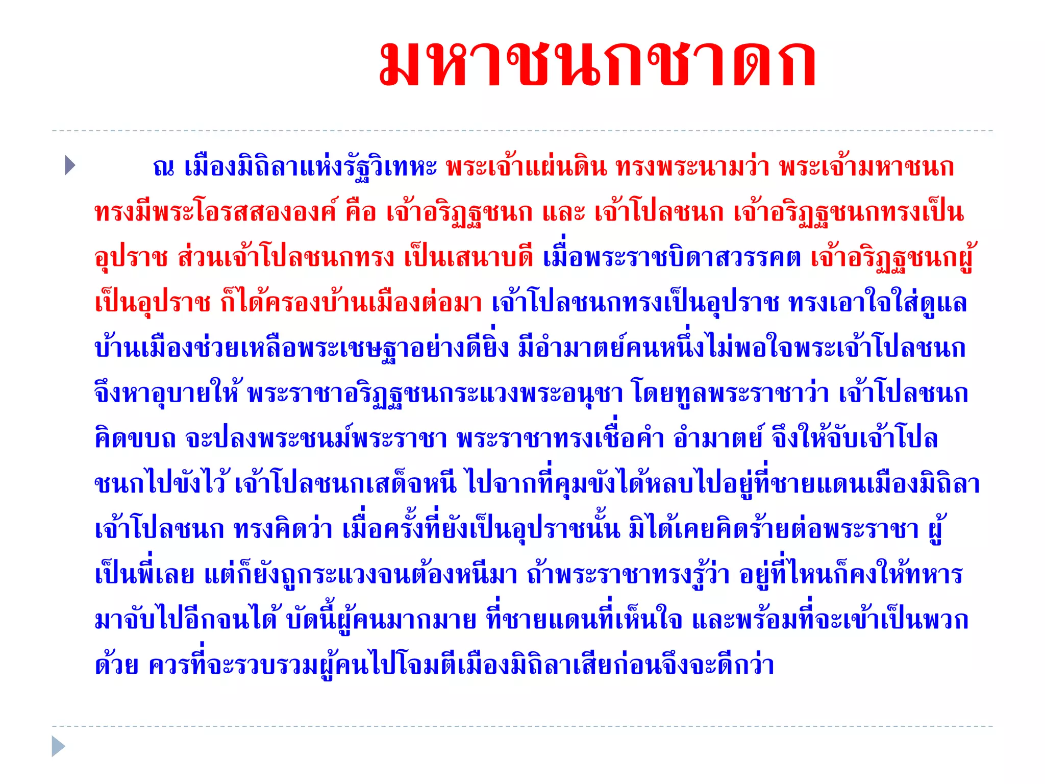 มหาชนกชาดก
 ณ เมืองมิถิลาแห่งรัฐวิเทหะ พระเจ้าแผ่นดิน ทรงพระนามว่า พระเจ้ามหาชนก
ทรงมีพระโอรสสององค์ คือ เจ้าอริฏฐชนก และ เจ้าโปลชนก เจ้าอริฏฐชนกทรงเป็ น
อุปราช ส่วนเจ้าโปลชนกทรง เป็ นเสนาบดี เมื่อพระราชบิดาสวรรคต เจ้าอริฏฐชนกผู้
เป็ นอุปราช ก็ได้ครองบ้านเมืองต่อมา เจ้าโปลชนกทรงเป็ นอุปราช ทรงเอาใจใส่ดูแล
บ้านเมืองช่วยเหลือพระเชษฐาอย่างดียิ่ง มีอํามาตย์คนหนึ่งไม่พอใจพระเจ้าโปลชนก
จึงหาอุบายให้ พระราชาอริฏฐชนกระแวงพระอนุชา โดยทูลพระราชาว่า เจ้าโปลชนก
คิดขบถ จะปลงพระชนม์พระราชา พระราชาทรงเชื่อคํา อํามาตย์ จึงให้จับเจ้าโปล
ชนกไปขังไว้ เจ้าโปลชนกเสด็จหนี ไปจากที่คุมขังได้หลบไปอยู่ที่ชายแดนเมืองมิถิลา
เจ้าโปลชนก ทรงคิดว่า เมื่อครั้งที่ยังเป็ นอุปราชนั้น มิได้เคยคิดร้ายต่อพระราชา ผู้
เป็ นพี่เลย แต่ก็ยังถูกระแวงจนต้องหนีมา ถ้าพระราชาทรงรู้ว่า อยู่ที่ไหนก็คงให้ทหาร
มาจับไปอีกจนได้ บัดนี้ผู้คนมากมาย ที่ชายแดนที่เห็นใจ และพร้อมที่จะเข้าเป็ นพวก
ด้วย ควรที่จะรวบรวมผู้คนไปโจมตีเมืองมิถิลาเสียก่อนจึงจะดีกว่า
 