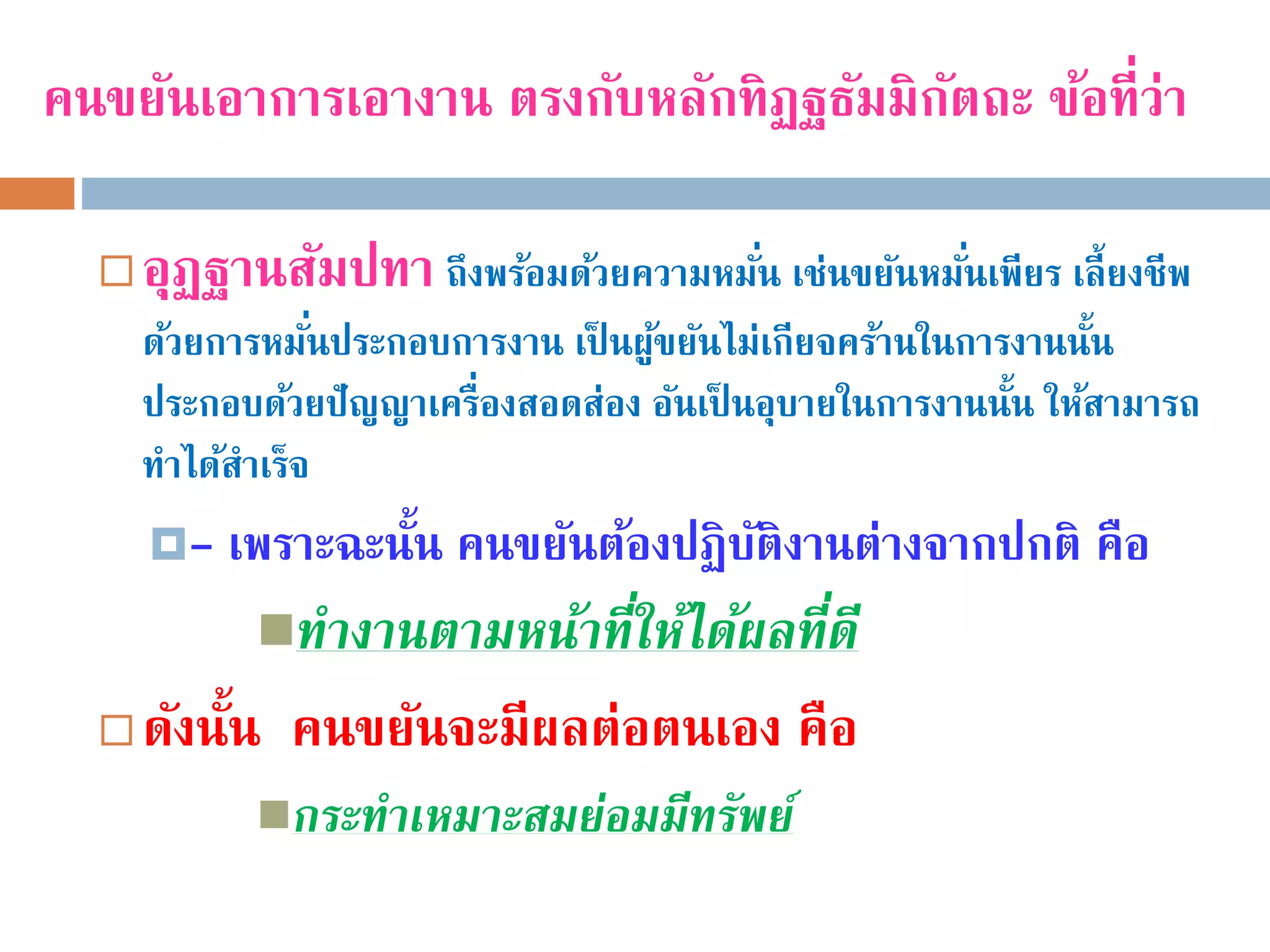 คนขยันเอาการเอางาน ตรงกับหลักทิฏฐธัมมิกัตถะ ข้อที่ว่า
 อุฏฐานสัมปทา ถึงพร้อมด้วยความหมั่น เช่นขยันหมั่นเพียร เลี้ยงชีพ
ด้วยการหมั่นประกอบการงาน เป็ นผู้ขยันไม่เกียจคร้านในการงานนั้น
ประกอบด้วยปัญญาเครื่องสอดส่อง อันเป็ นอุบายในการงานนั้น ให้สามารถ
ทําได้สําเร็จ
- เพราะฉะนั้น คนขยันต้องปฏิบัติงานต่างจากปกติ คือ
ทำงำนตำมหน้ำที่ให้ได้ผลที่ดี
 ดังนั้น คนขยันจะมีผลต่อตนเอง คือ
กระทำเหมำะสมย่อมมีทรัพย์
 