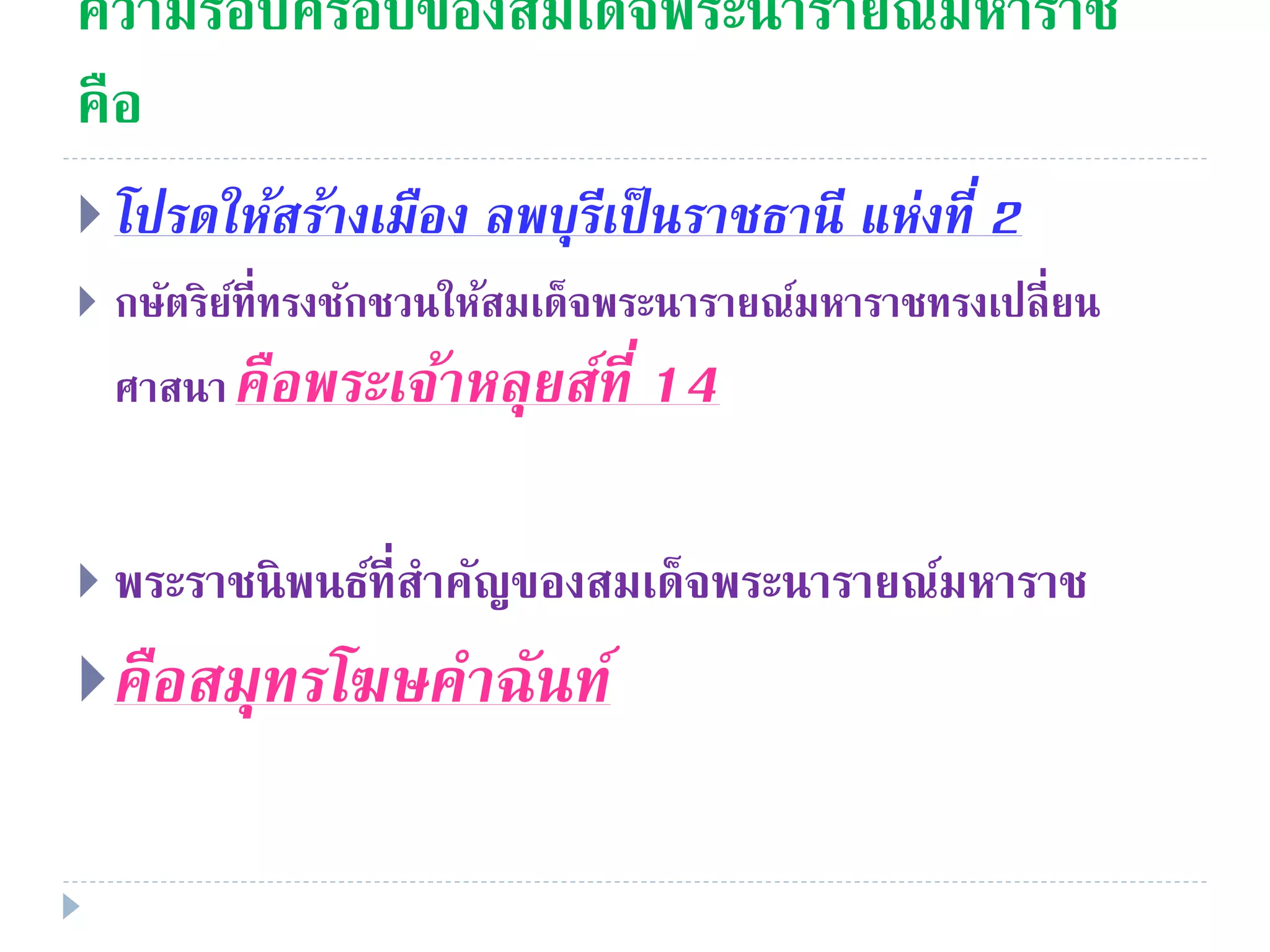 ความรอบครอบของสมเด็จพระนารายณ์มหาราช
คือ
 โปรดให้สร้ำงเมือง ลพบุรีเป็นรำชธำนี แห่งที่ 2
 กษัตริย์ที่ทรงชักชวนให้สมเด็จพระนารายณ์มหาราชทรงเปลี่ยน
ศาสนาคือพระเจ้ำหลุยส์ที่ 14
 พระราชนิพนธ์ที่สําคัญของสมเด็จพระนารายณ์มหาราช
คือสมุทรโฆษคำฉันท์
 