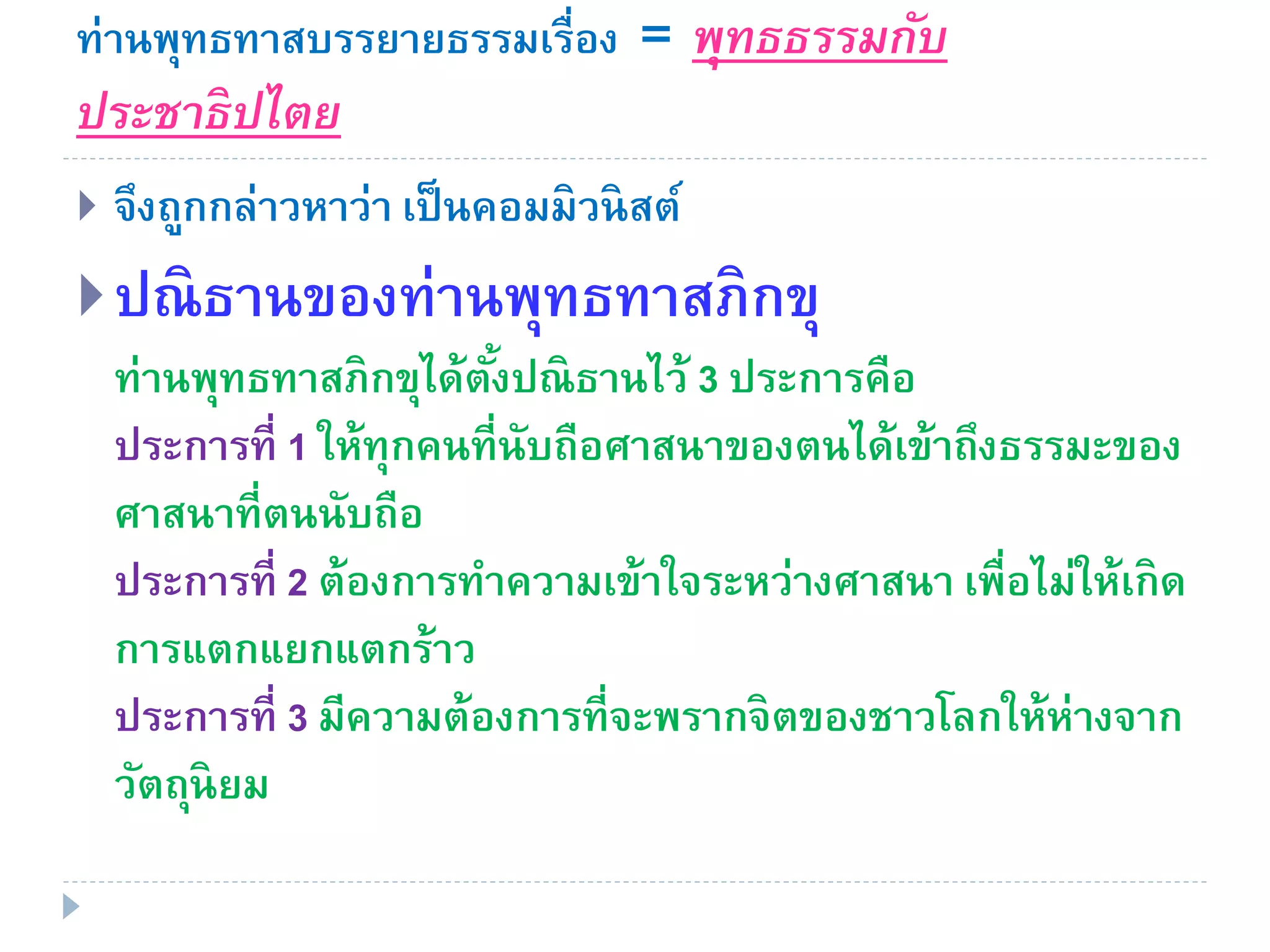 ท่านพุทธทาสบรรยายธรรมเรื่อง = พุทธธรรมกับ
ประชาธิปไตย
 จึงถูกกล่าวหาว่า เป็นคอมมิวนิสต์
ปณิธานของท่านพุทธทาสภิกขุ
ท่านพุทธทาสภิกขุได้ตั้งปณิธานไว้ 3 ประการคือ
ประการที่ 1 ให้ทุกคนที่นับถือศาสนาของตนได้เข้าถึงธรรมะของ
ศาสนาที่ตนนับถือ
ประการที่ 2 ต้องการทาความเข้าใจระหว่างศาสนา เพื่อไม่ให้เกิด
การแตกแยกแตกร้าว
ประการที่ 3 มีความต้องการที่จะพรากจิตของชาวโลกให้ห่างจาก
วัตถุนิยม
 