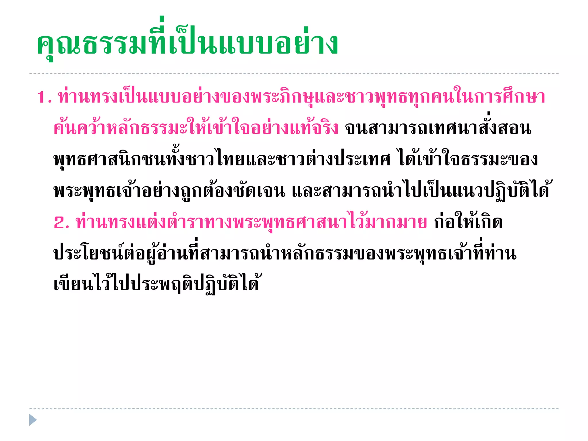 คุณธรรมที่เป็ นแบบอย่าง
1. ท่านทรงเป็ นแบบอย่างของพระภิกษุและชาวพุทธทุกคนในการศึกษา
ค้นคว้าหลักธรรมะให้เข้าใจอย่างแท้จริง จนสามารถเทศนาสั่งสอน
พุทธศาสนิกชนทั้งชาวไทยและชาวต่างประเทศ ได้เข้าใจธรรมะของ
พระพุทธเจ้าอย่างถูกต้องชัดเจน และสามารถนําไปเป็ นแนวปฏิบัติได้
2. ท่านทรงแต่งตําราทางพระพุทธศาสนาไว้มากมาย ก่อให้เกิด
ประโยชน์ต่อผู้อ่านที่สามารถนําหลักธรรมของพระพุทธเจ้าที่ท่าน
เขียนไว้ไปประพฤติปฏิบัติได้
 