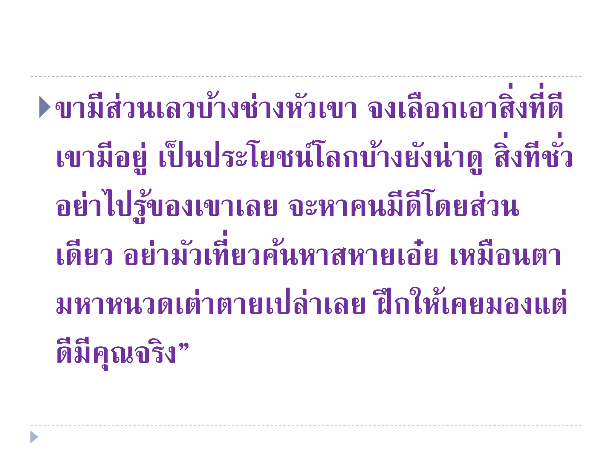ขามีส่วนเลวบ้างช่างหัวเขา จงเลือกเอาสิ่งที่ดี
เขามีอยู่ เป็ นประโยชน์โลกบ้างยังน่าดู สิ่งทีชั่ว
อย่าไปรู้ของเขาเลย จะหาคนมีดีโดยส่วน
เดียว อย่ามัวเที่ยวค้นหาสหายเอ๋ย เหมือนตา
มหาหนวดเต่าตายเปล่าเลย ฝึกให้เคยมองแต่
ดีมีคุณจริง”
 