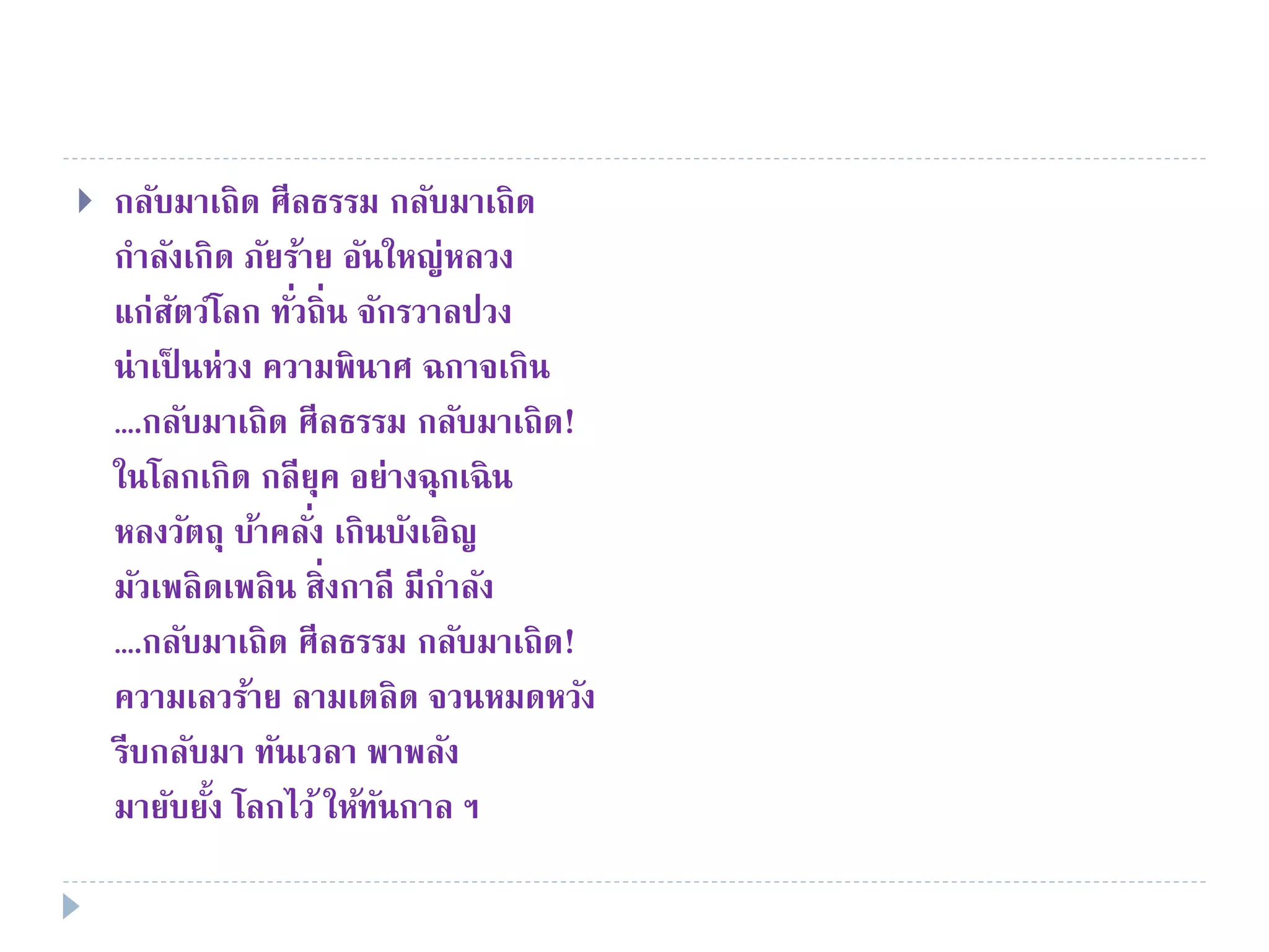  กลับมาเถิด ศีลธรรม กลับมาเถิด
กําลังเกิด ภัยร้าย อันใหญ่หลวง
แก่สัตว์โลก ทั่วถิ่น จักรวาลปวง
น่าเป็ นห่วง ความพินาศ ฉกาจเกิน
….กลับมาเถิด ศีลธรรม กลับมาเถิด!
ในโลกเกิด กลียุค อย่างฉุกเฉิน
หลงวัตถุ บ้าคลั่ง เกินบังเอิญ
มัวเพลิดเพลิน สิ่งกาลี มีกําลัง
….กลับมาเถิด ศีลธรรม กลับมาเถิด!
ความเลวร้าย ลามเตลิด จวนหมดหวัง
รีบกลับมา ทันเวลา พาพลัง
มายับยั้ง โลกไว้ ให้ทันกาล ฯ
 