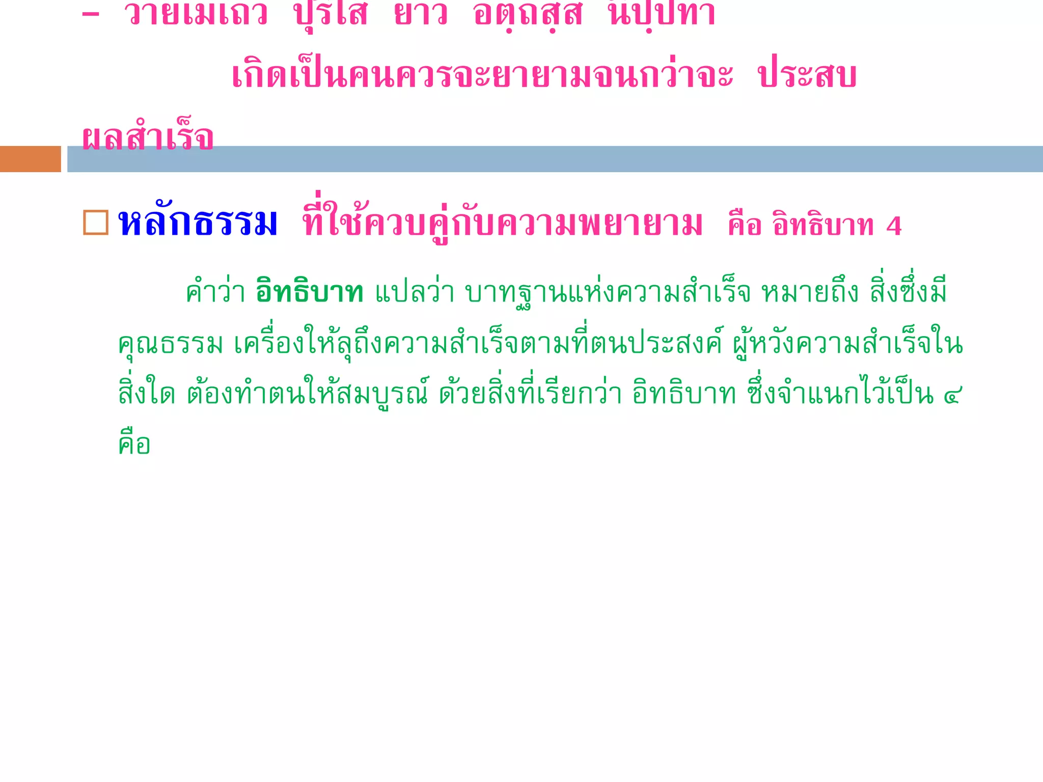 - วายเมเถว ปุริโส ยาว อตฺถสฺส นิปฺปทา
เกิดเป็ นคนควรจะยายามจนกว่าจะ ประสบ
ผลสําเร็จ
 หลักธรรม ที่ใช้ควบคู่กับความพยายาม คือ อิทธิบาท 4
คำว่ำ อิทธิบาท แปลว่ำ บำทฐำนแห่งควำมสำเร็จ หมำยถึง สิ่งซึ่งมี
คุณธรรม เครื่องให้ลุถึงควำมสำเร็จตำมที่ตนประสงค์ ผู้หวังควำมสำเร็จใน
สิ่งใด ต้องทำตนให้สมบูรณ์ ด้วยสิ่งที่เรียกว่ำ อิทธิบำท ซึ่งจำแนกไว้เป็น ๔
คือ
 