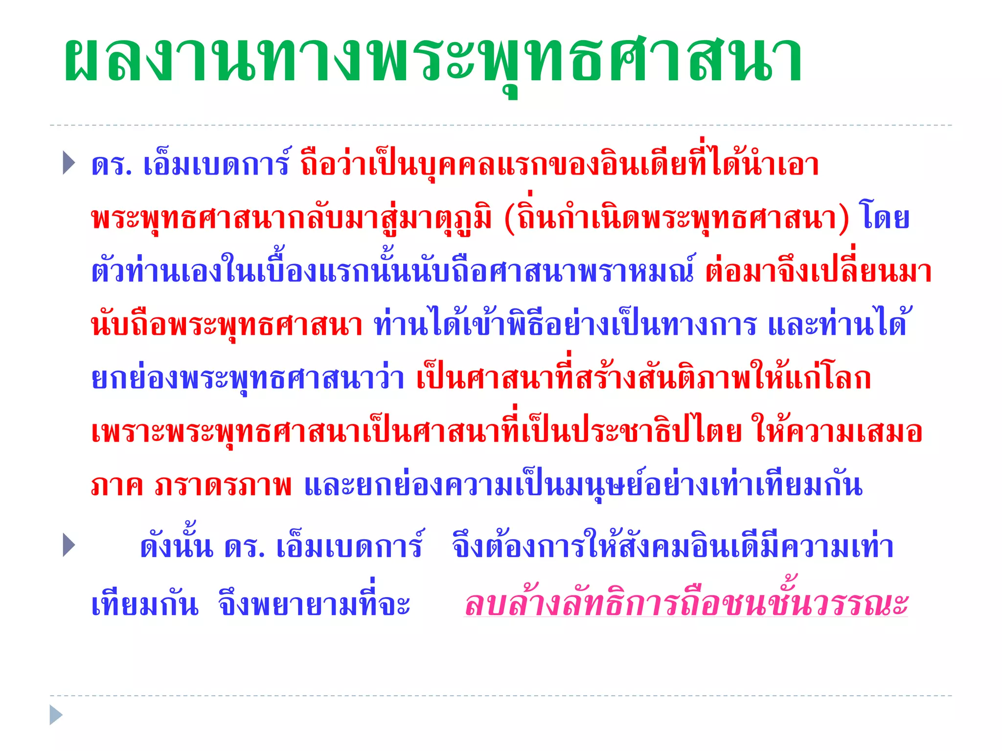 ผลงานทางพระพุทธศาสนา
 ดร. เอ็มเบดการ์ ถือว่าเป็ นบุคคลแรกของอินเดียที่ได้นําเอา
พระพุทธศาสนากลับมาสู่มาตุภูมิ (ถิ่นกําเนิดพระพุทธศาสนา) โดย
ตัวท่านเองในเบื้องแรกนั้นนับถือศาสนาพราหมณ์ ต่อมาจึงเปลี่ยนมา
นับถือพระพุทธศาสนา ท่านได้เข้าพิธีอย่างเป็ นทางการ และท่านได้
ยกย่องพระพุทธศาสนาว่า เป็ นศาสนาที่สร้างสันติภาพให้แก่โลก
เพราะพระพุทธศาสนาเป็ นศาสนาที่เป็ นประชาธิปไตย ให้ความเสมอ
ภาค ภราดรภาพ และยกย่องความเป็ นมนุษย์อย่างเท่าเทียมกัน
 ดังนั้น ดร. เอ็มเบดการ์ จึงต้องการให้สังคมอินเดีมีความเท่า
เทียมกัน จึงพยายามที่จะ ลบล้ำงลัทธิกำรถือชนชั้นวรรณะ
 