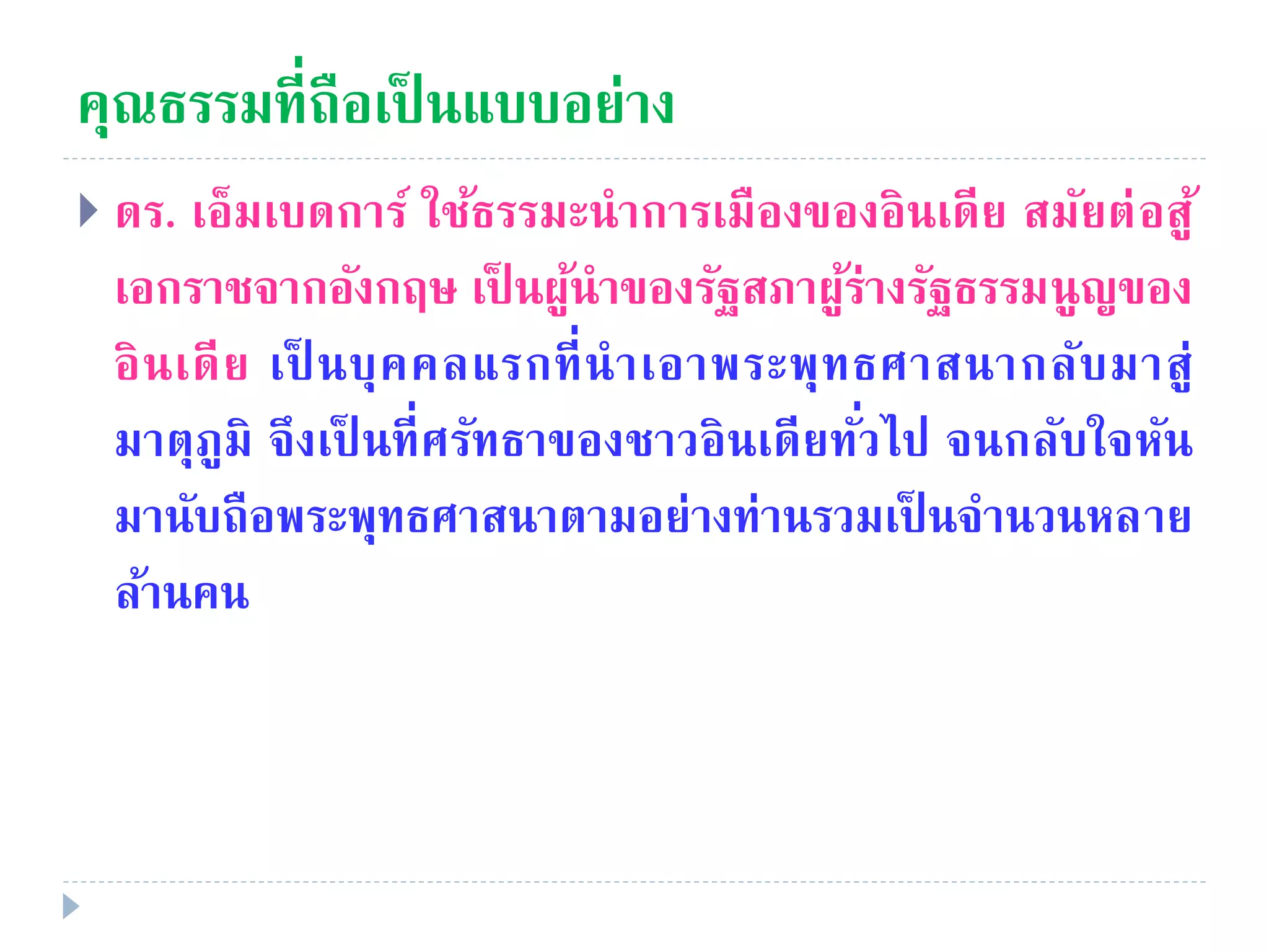 คุณธรรมที่ถือเป็ นแบบอย่าง
 ดร. เอ็มเบดการ์ ใช้ธรรมะนําการเมืองของอินเดีย สมัยต่อสู้
เอกราชจากอังกฤษ เป็ นผู้นําของรัฐสภาผู้ร่างรัฐธรรมนูญของ
อินเดีย เป็ นบุคคลแรกที่นําเอาพระพุทธศาสนากลับมาสู่
มาตุภูมิ จึงเป็ นที่ศรัทธาของชาวอินเดียทั่วไป จนกลับใจหัน
มานับถือพระพุทธศาสนาตามอย่างท่านรวมเป็ นจํานวนหลาย
ล้านคน
 
