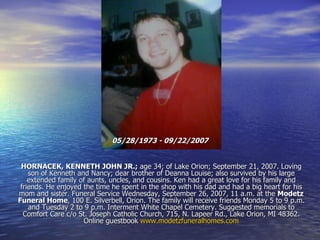 05/28/1973 - 09/22/2007   HORNACEK, KENNETH JOHN JR.;  age 34; of Lake Orion; September 21, 2007. Loving son of Kenneth and Nancy; dear brother of Deanna Louise; also survived by his large extended family of aunts, uncles, and cousins. Ken had a great love for his family and friends. He enjoyed the time he spent in the shop with his dad and had a big heart for his mom and sister. Funeral Service Wednesday, September 26, 2007, 11 a.m. at the  Modetz Funeral Home , 100 E. Silverbell, Orion. The family will receive friends Monday 5 to 9 p.m. and Tuesday 2 to 9 p.m. Interment White Chapel Cemetery. Suggested memorials to Comfort Care c/o St. Joseph Catholic Church, 715, N. Lapeer Rd., Lake Orion, MI 48362. Online guestbook  www.modetzfuneralhomes.com 