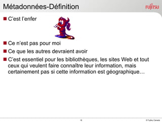 Métadonnées-Définition
n C’est l’enfer

n Ce n’est pas pour moi
n Ce que les autres devraient avoir
n C’est essentiel pour les bibliothèques, les sites Web et tout
ceux qui veulent faire connaître leur information, mais
certainement pas si cette information est géographique…

INTERNAL USE ONLY

18

© Fujitsu Canada

 