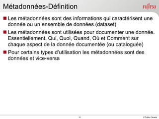 Métadonnées-Définition
n Les métadonnées sont des informations qui caractérisent une
donnée ou un ensemble de données (dataset)
n Les métadonnées sont utilisées pour documenter une donnée.
Essentiellement, Qui, Quoi, Quand, Où et Comment sur
chaque aspect de la donnée documentée (ou cataloguée)
n Pour certains types d’utilisation les métadonnées sont des
données et vice-versa

INTERNAL USE ONLY

19

© Fujitsu Canada

 