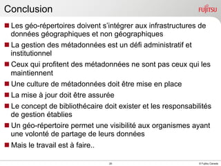 Conclusion
n Les géo-répertoires doivent s’intégrer aux infrastructures de
données géographiques et non géographiques
n La gestion des métadonnées est un défi administratif et
institutionnel
n Ceux qui profitent des métadonnées ne sont pas ceux qui les
maintiennent
n Une culture de métadonnées doit être mise en place
n La mise à jour doit être assurée
n Le concept de bibliothécaire doit exister et les responsabilités
de gestion établies
n Un géo-répertoire permet une visibilité aux organismes ayant
une volonté de partage de leurs données
n Mais le travail est à faire..
INTERNAL USE ONLY

29

© Fujitsu Canada

 