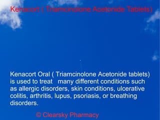 Kenacort ( Triamcinolone Acetonide Tablets)
© Clearsky Pharmacy
Kenacort Oral ( Triamcinolone Acetonide tablets)
is used to treat many different conditions such
as allergic disorders, skin conditions, ulcerative
colitis, arthritis, lupus, psoriasis, or breathing
disorders.
 