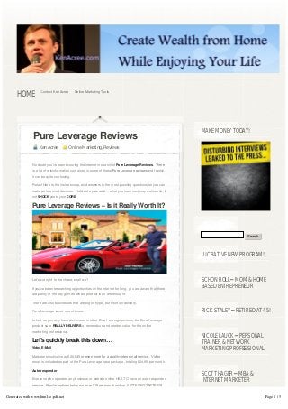 HOME          Contact Ken Acree       Online Marketing Tools




                                                                                                             MAKE MONEY TODAY!
               Pure Leverage Reviews
                   Ken Acree             Online Marketing, Reviews


               No doubt you’ve been scouring the internet in search of Pure Leverage Reviews.  There 
               is a lot of misinformation contained in some of these Pure Leverage reviews and frankly,
               it can be quite confusing.

               Relax! Here is the inside scoop, and answers to the most puzzling questions so you can
               make an informed decision.  Hold onto your seat… what you learn next may well startle, if
               not SHOCK you to your CORE!

               Pure Leverage Reviews – Is it Really Worth It?



                                                                                                                               Search




                                                                                                             LUCRATIVE NEW PROGRAM!



               Let’s cut right to the chase, shall we?                                                       SCHON ROLL – MOM & HOME
               If you’ve been researching opportunities on the internet for long, you are aware that there
                                                                                                             BASED ENTREPRENEUR
               are plenty of “money games” where product is an afterthought.

               There are also businesses that are big on hype, but short on delivery.

               Pure Leverage is not one of those.                                                            RICK STALEY – RETIRED AT 45!
               In fact, as you may have discovered in other Pure Leverage reviews, the Pure Leverage
               product suite REALLY DELIVERS a tremendous and needed value for the online
               marketing professional.
                                                                                                             NICOLE LAUCK – PERSONAL
               Let’s quickly break this down…                                                                TRAINER & NETWORK
               Video E-Mail                                                                                  MARKETING PROFESSIONAL
               Marketers routinely pay $20-$45 or even more for a quality video email service.  Video 
               email is included as part of the Pure Leverage base package, totaling $24.95 per month.

               Auto-responder
                                                                                                             SCOTT HAGER – MBA &
               Everyone who operates any business or website online HAS TO have an auto-responder            INTERNET MARKETER
               service.  Popular options today run from $19 per month and up JUST FOR STARTERS!  


Generated with www.html-to-pdf.net                                                                                                      Page 1 / 5
 