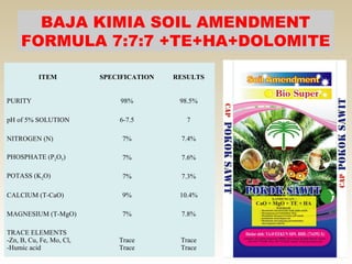 BAJA KIMIA SOIL AMENDMENT
     FORMULA 7:7:7 +TE+HA+DOLOMITE

           ITEM           SPECIFICATION   RESULTS


PURITY                         98%         98.5%

pH of 5% SOLUTION             6-7.5          7

NITROGEN (N)                   7%          7.4%

PHOSPHATE (P2O5)               7%          7.6%

POTASS (K2O)                   7%          7.3%

CALCIUM (T-CaO)                9%          10.4%

MAGNESIUM (T-MgO)              7%          7.8%

TRACE ELEMENTS
-Zn, B, Cu, Fe, Mo, Cl,       Trace        Trace
-Humic acid                   Trace        Trace
 