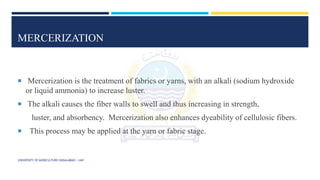 MERCERIZATION
 Mercerization is the treatment of fabrics or yarns, with an alkali (sodium hydroxide
or liquid ammonia) to increase luster.
 The alkali causes the fiber walls to swell and thus increasing in strength,
luster, and absorbency. Mercerization also enhances dyeability of cellulosic fibers.
 This process may be applied at the yarn or fabric stage.
UNIVERSITY OF AGRICULTURE FAISALABAD – UAF
 