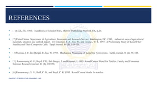 REFERENCES
 [1] Cook, J.G. 1960. Handbook of Textile Fibers, Merrow Publishing, Watford, UK, p.20.

 [2] United States Department of Agriculture, Economic and Research Service, Washington, DC. 1993. Industrial uses of agricultural
materials, situation and outlook report. [3] Calamari, T. A., Tao, W., and Goynes, W. R. 1997. A Preliminary Study of Kenaf Fiber
Bundles and Their Composite Cells. Tappi Journal, 80 (8), 149-154.

 [4] Moreau, J. P., Bel-Berger, P., Tao, W. 1995. Mechanical Processing of Kenaf for Nonwovens. Tappi Journal, 78 (2), 96-105.

 [5] Ramaswamy, G.N., Boyd, C.R., Bel-Burger, P. and Kimmel, L.1995. Kenaf/Cotton Blend for Textiles. Family and Consumer
Sciences Research Journal, 24 (2), 180190.

 [6] Ramaswamy, G. N., Ruff, C. G., and Boyd, C. R. 1995. Kenaf/Cotton blends for textiles
UNIVERSITY OF AGRICULTURE FAISALABAD – UAF
 