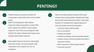 1
PENTING!!
Pejabat fungsional yang akan diusulkan KP
menggunakan angka kredit hasil konversi predikat
kinerja
2
Dalam hal terdapat pejabat fungsional tidak dapat
diangkat dalam jenjang jabatan setingkat lebih tinggi
karena tidak tersedia kebutuhan jabatan maka dapat
diusulkan KP setingkat lebih tinggi palingbanyak 1
(satu) kali setelah memenuhi persyaratan:
• memenuhi angka kredit komulatif
• lulus uji kompetensi
• tersedia peta jabatan
• kualifikasi pendidikan sesuai persyaratan jabatan
• penilaian kinerja minimal berpredikat baik dalam 2
(dua) tahun terkahir
• telah 2 (dua) tahun dalam pangkat terakhir
• memenuhi syarat KP
3
Dalam hal pengangkatan dalam jabatan
fungsional melalui pengangkatan pertama PNS
belum diangkat dan dilantik ke dalam jabatan
fungsional, maka PNS yang bersangkutan tidak
diberikan KP reguler setingkat lebih tinggi sampai
diangkat dalam jabatan fungsional
4
Bagi pejabat fungsional yang akan naik pangkat
bersamaan dengan naik jenjang jabatan wajib
melampirkan bukti mengikuti dan lulus uji
kompetensi
 