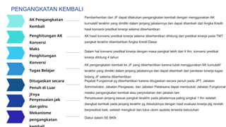 Pemberhentian dari JF dapat dilakukan pengangkatan kembali dengan menggunakan AK
kumulatif terakhir yang dimiliki dalam jenjang jabatannya dan dapat ditambah dari Angka Kredit
hasil konversi predikat kinerja selama diberhentikan
AK hasil konversi predikat kinerja selama diberhentikan dihitung dari predikat kinerja pada TMT
pangkat terakhir ditambahkan Angka Kredit Dasar
Dalam hal konversi predikat kinerja dengan masa pangkat lebih dari 4 thn, konversi predikat
kinerja dihitung 4 tahun
AK pengangkatan kembali ke JF yang diberhentikan karena tubel menggunakan AK kumulatif
terakhir yang dimiliki dalam jenjang jabatannya dan dapat ditambah dari penilaian kinerja tugas
bidang JF selama diberhentikan
AK Pengangkatan
Kembali
Penghitungan AK
Konversi
Maks
Penghitungan
Konversi
Tugas Belajar
Ditugaskan secara
Penuh di Luar
JFnya
Pejabat Fungsional yg diberhentikan karena ditugaskan secara penuh pada JPT, Jabatan
Administrator, Jabatan Pengawas, dan Jabatan Pelaksana dapat menduduki Jabatan Fungsional
melalui pengangkatan kembali atau perpindahan dari jabatan lain
PENGANGKATAN KEMBALI
Penyesuaian jenjang sesuai pangkat terakhir pada jabatannya paling singkat 1 thn setelah
diangkat kembali pada jenjang terakhir yg didudukinya dengan hasil evaluasi kinerja plg rendah
berpredikat baik, setelah mengikuti dan lulus ukom apabila tersedia kebutuhan
Penyesuaian jab
dan golru
Mekanisme
pengangkatan
Diatur dalam SE BKN
 