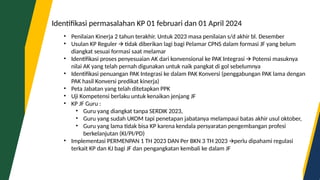 Identifikasi permasalahan KP 01 februari dan 01 April 2024
• Penilaian Kinerja 2 tahun terakhir. Untuk 2023 masa penilaian s/d akhir bl. Desember
• Usulan KP Reguler tidak diberikan lagi bagi Pelamar CPNS dalam formasi JF yang belum
🡪
diangkat sesuai formasi saat melamar
• Identifikasi proses penyesuaian AK dari konvensional ke PAK Integrasi Potensi masuknya
🡪
nilai AK yang telah pernah digunakan untuk naik pangkat di gol sebelumnya
• Identifikasi penuangan PAK Integrasi ke dalam PAK Konversi (penggabungan PAK lama dengan
PAK hasil Konversi predikat kinerja)
• Peta Jabatan yang telah ditetapkan PPK
• Uji Kompetensi berlaku untuk kenaikan jenjang JF
• KP JF Guru :
• Guru yang diangkat tanpa SERDIK 2023,
• Guru yang sudah UKOM tapi penetapan jabatanya melampaui batas akhir usul oktober,
• Guru yang lama tidak bisa KP karena kendala persyaratan pengembangan profesi
berkelanjutan (KI/PI/PD)
• Implementasi PERMENPAN 1 TH 2023 DAN Per BKN 3 TH 2023 perlu dipahami regulasi
🡪
terkait KP dan KJ bagi JF dan pengangkatan kembali ke dalam JF
 