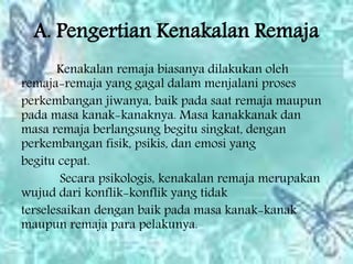 A. Pengertian Kenakalan Remaja
Kenakalan remaja biasanya dilakukan oleh
remaja-remaja yang gagal dalam menjalani proses
perkembangan jiwanya, baik pada saat remaja maupun
pada masa kanak-kanaknya. Masa kanakkanak dan
masa remaja berlangsung begitu singkat, dengan
perkembangan fisik, psikis, dan emosi yang
begitu cepat.
Secara psikologis, kenakalan remaja merupakan
wujud dari konflik-konflik yang tidak
terselesaikan dengan baik pada masa kanak-kanak
maupun remaja para pelakunya.
 