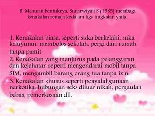 B. Menurut bentuknya, Sunarwiyati S (1985) membagi
kenakalan remaja kedalam tiga tingkatan yaitu:
1. Kenakalan biasa, seperti suka berkelahi, suka
keluyuran, membolos sekolah, pergi dari rumah
tanpa pamit
2. Kenakalan yang menjurus pada pelanggaran
dan kejahatan seperti mengendarai mobil tanpa
SIM, mengambil barang orang tua tanpa izin.
3. Kenakalan khusus seperti penyalahgunaan
narkotika, hubungan seks diluar nikah, pergaulan
bebas, pemerkosaan dll.
 