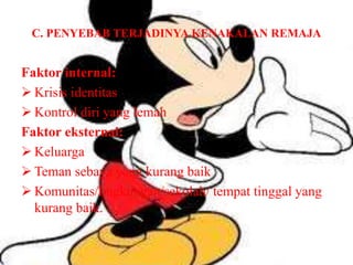 C. PENYEBAB TERJADINYA KENAKALAN REMAJA
Faktor internal:
 Krisis identitas
 Kontrol diri yang lemah
Faktor eksternal:
 Keluarga
 Teman sebaya yang kurang baik
 Komunitas/lingkungan/sekolah/ tempat tinggal yang
kurang baik.
 