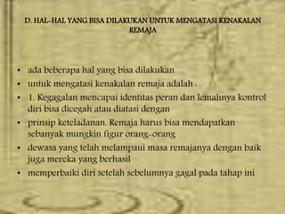 D. HAL-HAL YANG BISA DILAKUKAN UNTUK MENGATASI KENAKALAN
REMAJA
• ada beberapa hal yang bisa dilakukan
• untuk mengatasi kenakalan remaja adalah :
• 1. Kegagalan mencapai identitas peran dan lemahnya kontrol
diri bisa dicegah atau diatasi dengan
• prinsip keteladanan. Remaja harus bisa mendapatkan
sebanyak mungkin figur orang-orang
• dewasa yang telah melampaui masa remajanya dengan baik
juga mereka yang berhasil
• memperbaiki diri setelah sebelumnya gagal pada tahap ini
 