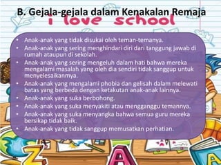 B. Gejala-gejala dalam Kenakalan Remaja

• Anak-anak yang tidak disukai oleh teman-temanya.
• Anak-anak yang sering menghindari diri dari tanggung jawab di
  rumah ataupun di sekolah.
• Anak-anak yang sering mengeluh dalam hati bahwa mereka
  mengalami masalah yang oleh dia sendiri tidak sanggup untuk
  menyelesaikanmya.
• Anak-anak yang mengalami phobia dan gelisah dalam melewati
  batas yang berbeda dengan ketakutan anak-anak lainnya.
• Anak-anak yang suka berbohong.
• Anak-anak yang suka menyakiti atau mengganggu temannya.
• Anak-anak yang suka menyangka bahwa semua guru mereka
  bersikap tidak baik.
• Anak-anak yang tidak sanggup memusatkan perhatian.
 
