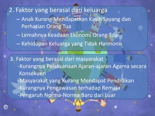 2. Faktor yang berasal dari keluarga
  – Anak Kurang Mendapatkan Kasih Sayang dan
    Perhatian Orang Tua
  – Lemahnya Keadaan Ekonomi Orang Tua
  – Kehidupan Keluarga yang Tidak Harmonis

3. Faktor yang berasal dari masyarakat
    -Kurangnya Pelaksanaan Ajaran-ajaran Agama secara
     Konsekuen
    -Masyarakat yang Kurang Mendapat Pendidikan
    -Kurangnya Pengawasan terhadap Remaja
    -Pengaruh Norma-Norma Baru dari Luar
 