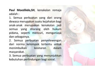 Paul Moedikdo,SH, kenakalan remaja
adalah :
1. Semua perbuatan yang dari orang
dewasa merupakan suatu kejahatan bagi
anak-anak merupakan kenakalan jadi
semua yang dilarang oleh hukum
pidana, seperti mencuri, menganiaya
dan sebagainya.
2. Semua perbuatan penyelewengan
dari norma kelompok tertentu untuk
menimbulkan       keonaran       dalam
masyarakat.
3. Semua perbuatan yang menunjukkan
kebutuhan perlindungan bagi sosial.
 