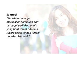 Santrock
“Kenakalan remaja
merupakan kumpulan dari
berbagai perilaku remaja
yang tidak dapat diterima
secara sosial hingga terjadi
tindakan kriminal.”
 