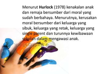 Menurut Hurlock (1978) kenakalan anak
dan remaja bersumber dari moral yang
sudah berbahaya. Menurutnya, kerusakan
moral bersumber dari keluarga yang
sibuk, keluarga yang retak, keluarga yang
single parent dan turunnya kewibawaan
sekolah dalam mengawasi anak.
 
