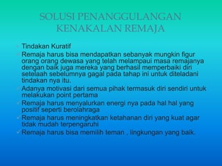 SOLUSI PENANGGULANGAN
KENAKALAN REMAJA
• Tindakan Kuratif
Remaja harus bisa mendapatkan sebanyak mungkin figur
orang orang dewasa yang telah melampaui masa remajanya
dengan baik juga mereka yang berhasil memperbaiki diri
setelaah sebelumnya gagal pada tahap ini untuk diteladani
tindakan nya itu.
Adanya motivasi dari semua pihak termasuk diri sendiri untuk
melakukan point pertama
Remaja harus menyalurkan energi nya pada hal hal yang
positif seperti berolahraga
Remaja harus meningkatkan ketahanan diri yang kuat agar
tidak mudah terpengaruhi
Remaja harus bisa memilih teman , lingkungan yang baik.
 