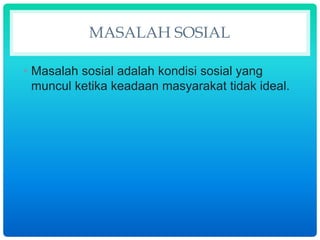 MASALAH SOSIAL
• Masalah sosial adalah kondisi sosial yang
muncul ketika keadaan masyarakat tidak ideal.
 