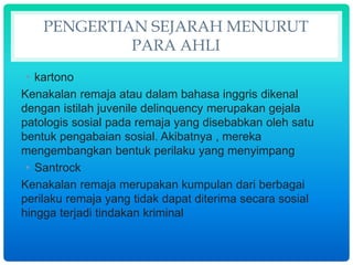 PENGERTIAN SEJARAH MENURUT
PARA AHLI
• kartono
Kenakalan remaja atau dalam bahasa inggris dikenal
dengan istilah juvenile delinquency merupakan gejala
patologis sosial pada remaja yang disebabkan oleh satu
bentuk pengabaian sosial. Akibatnya , mereka
mengembangkan bentuk perilaku yang menyimpang
• Santrock
Kenakalan remaja merupakan kumpulan dari berbagai
perilaku remaja yang tidak dapat diterima secara sosial
hingga terjadi tindakan kriminal
 