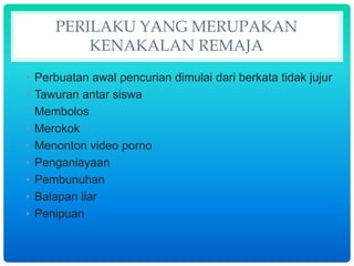 PERILAKU YANG MERUPAKAN
KENAKALAN REMAJA
• Perbuatan awal pencurian dimulai dari berkata tidak jujur
• Tawuran antar siswa
• Membolos
• Merokok
• Menonton video porno
• Penganiayaan
• Pembunuhan
• Balapan liar
• Penipuan
 