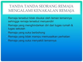 TANDA TANDA SEORANG REMAJA
MENGALAMI KENAKALAN REMAJA
• Remaja tersebut tidak disukai oleh teman temannya
sehingga remaja tersebut menyendiri
• Remaja yang menghindarkan diri dari tugas rumah &
tugas sekolah
• Remaja yang suka berbohong
• Remaja yang tidak mampu memusatkan perhatian
• Remaja yang suka menyakiti temannya
 