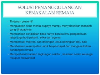 SOLUSI PENANGGULANGAN
KENAKALAN REMAJA
• Tindakan preventif
Menguatkan sikap mental supaya mampu menyelesaikan masalah
yang dihadapinya
Memebrikan pendidikan tidak hanya berupa ilmu pengetahuan
tetapi juga budi pekerti , etika dan agama
Memperkuat motivasi dan dorongan untuk bertingkah laku baik
Memberikan kesempatan untuk berpendapat dan mengemukakan
pandangan remaja
Memperbaiki keadaan lingkungan sekitar , keadaan sosial keluarga
maupun masyarakat
 