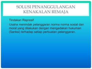 SOLUSI PENANGGULANGAN
KENAKALAN REMAJA
• Tindakan Represif
Usaha menindak pelanggaran norma norma sosial dan
moral yang dilakukan dengan mengadakan hukuman
(Sanksi) terhadap setiap perbuatan pelanggaran.
 